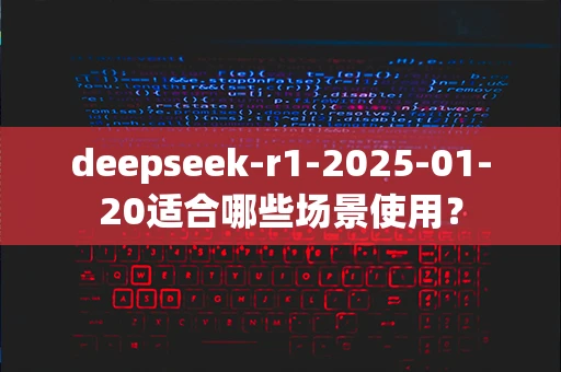 deepseek-r1-2025-01-20适合哪些场景使用？
