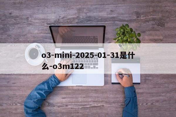 o3-mini-2025-01-31是什么-o3m122-第1张图片-火焰兔